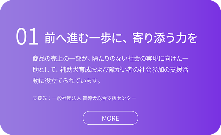 01前へ進む一歩に、寄り添う力を。商品の売上の一部が、隔たりのない社会の実現にむけた一 助として、補助犬育成および障がい者の社会参加の支援活 動に役立てられています。支援先：一般社団法人 盲導犬総合支援センター