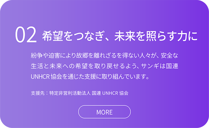 02希望をつなぎ、未来を照らす力に 希望をつなぎ、未来を照らす力に。紛争や迫害により故郷を離れざるを得ない人々が、安全な生活と未来への希望を取り戻せるよう、サンギは国連UNHCR 協会を通じた支援に取り組んでいます。　支援先：特定非営利活動法人 国連UNHCR 協会