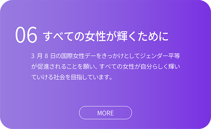 06すべての女性が輝くために。3 月8 日の国際女性デーをきっかけとしてジェンダー平等 が促進されることを願い、すべての女性が自分らしく輝い ていける社会を目指しています。